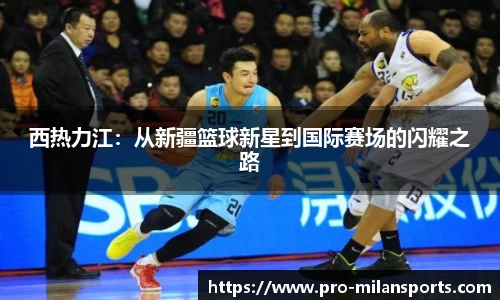 西热力江:从新疆篮球新星到国际赛场的闪耀之路