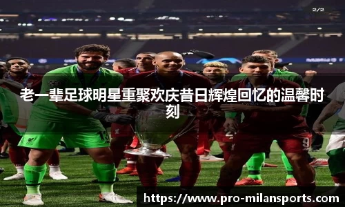 老一辈足球明星重聚欢庆昔日辉煌回忆的温馨时刻
